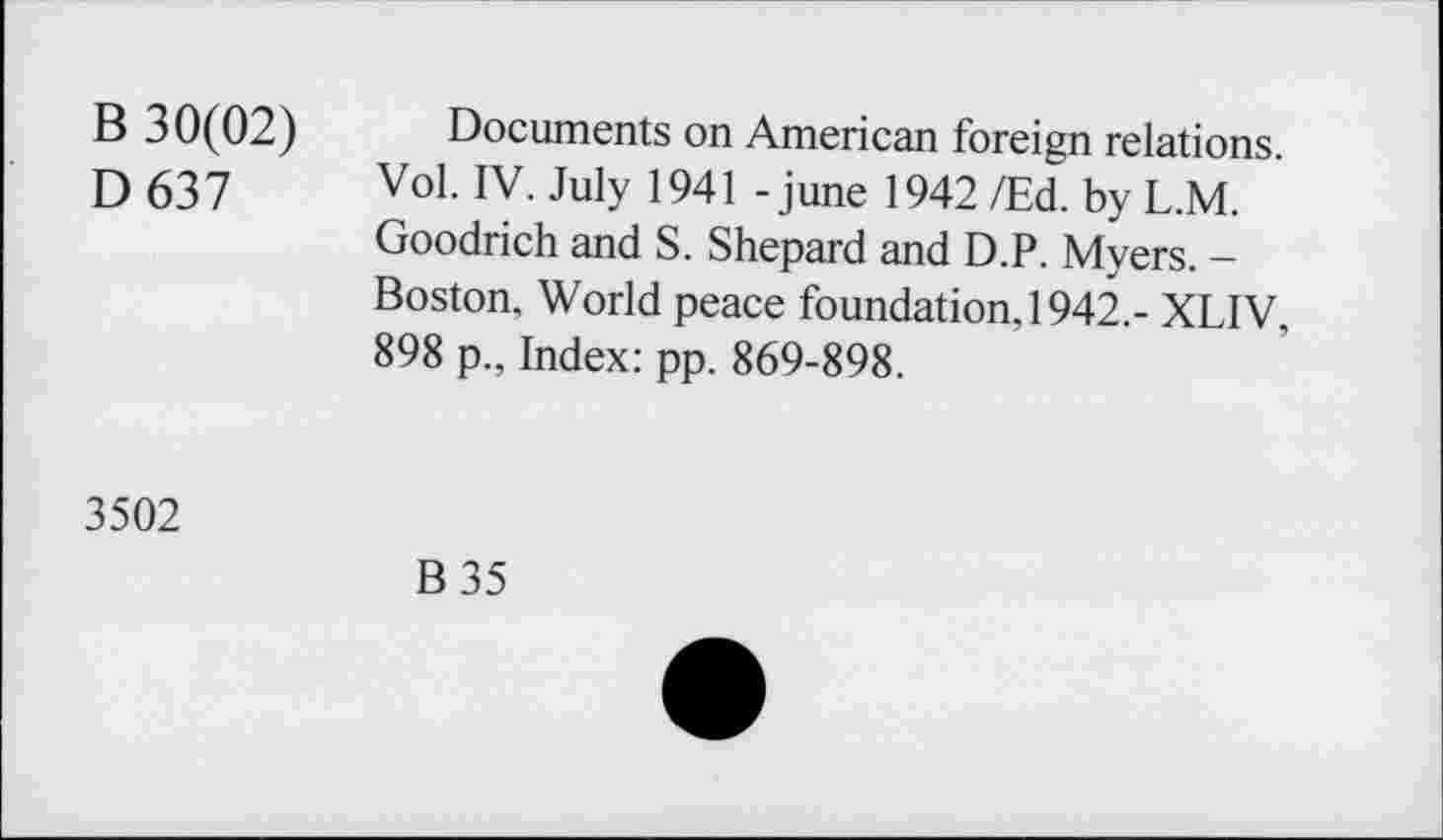 ﻿B 30(02)
D637
Documents on American foreign relations. Vol. IV. July 1941 - june 1942 /Ed. by L.M. Goodrich and S. Shepard and D.P. Myers. -Boston, World peace foundation, 1942,- XLIV, 898 p., Index: pp. 869-898.
3502
B 35